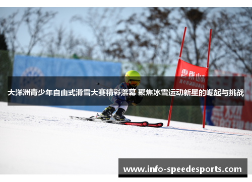 大洋洲青少年自由式滑雪大赛精彩落幕 聚焦冰雪运动新星的崛起与挑战